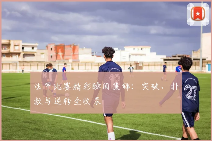 法甲比赛精彩瞬间集锦：突破、扑救与逆转全收录