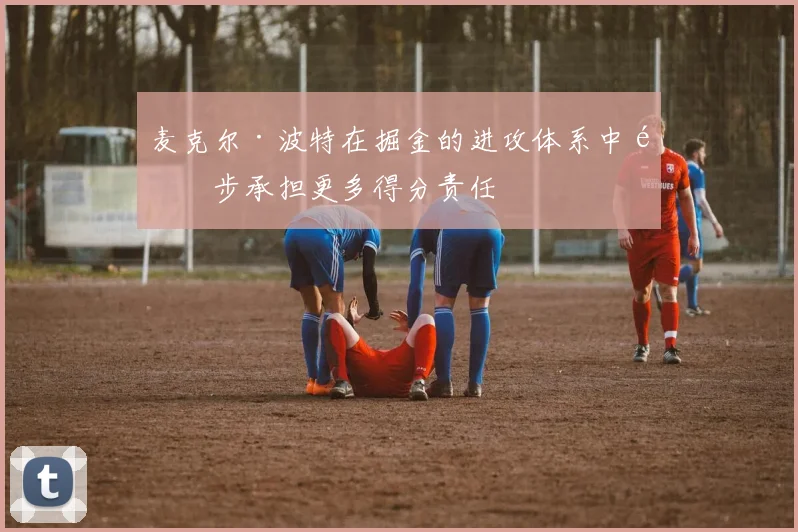 麦克尔·波特在掘金的进攻体系中逐步承担更多得分责任