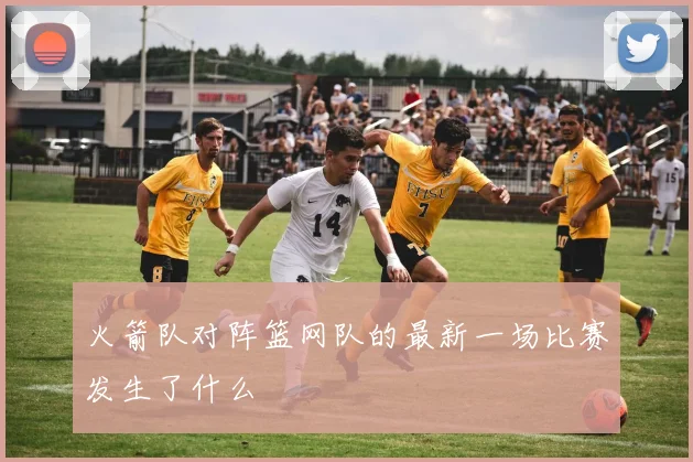 火箭队对阵篮网队的最新一场比赛发生了什么