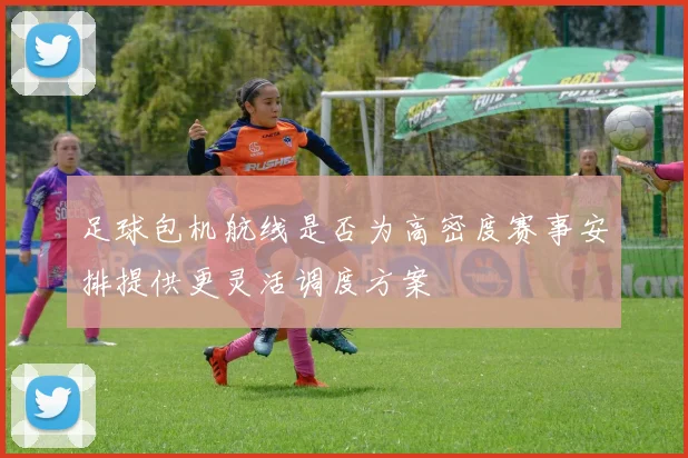 足球包机航线是否为高密度赛事安排提供更灵活调度方案